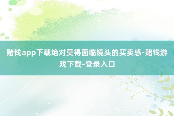 赌钱app下载绝对莫得面临镜头的买卖感-赌钱游戏下载-登录入口