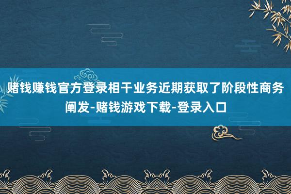 赌钱赚钱官方登录相干业务近期获取了阶段性商务阐发-赌钱游戏下载-登录入口